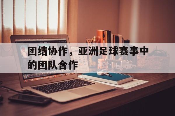 团结协作，亚洲足球赛事中的团队合作的简单介绍